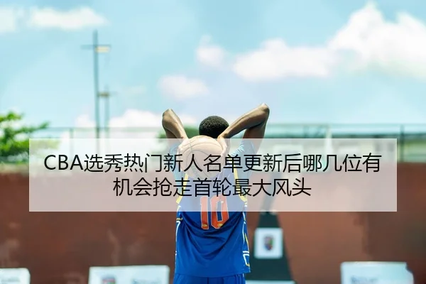 CBA选秀热门新人名单更新后哪几位有机会抢走首轮最大风头